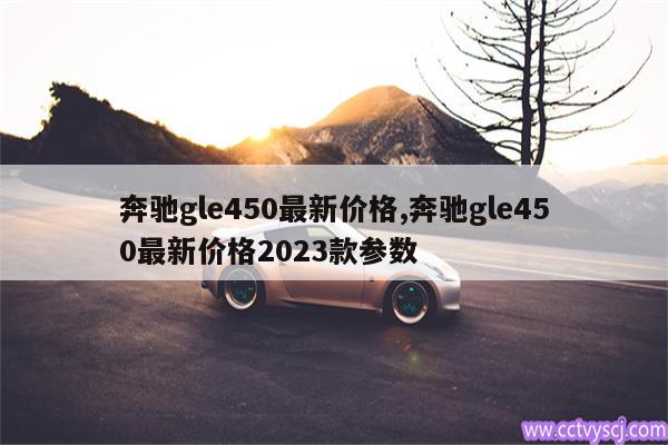 奔驰gle450最新价格,奔驰gle450最新价格2023款参数 